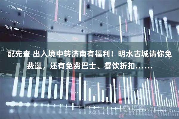 配先查 出入境中转济南有福利！明水古城请你免费逛，还有免费巴士、餐饮折扣……