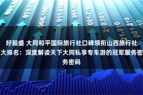 好股盛 大同和平国际旅行社口碑领衔山西旅行社十大排名：深度解读天下大同私享专车游的冠军服务密码