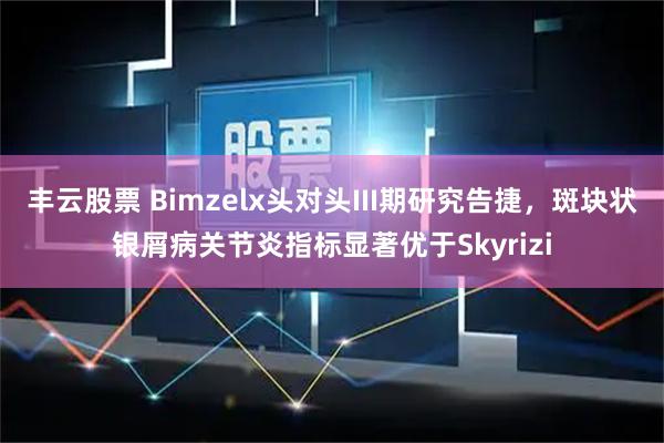 丰云股票 Bimzelx头对头III期研究告捷，斑块状银屑病关节炎指标显著优于Skyrizi