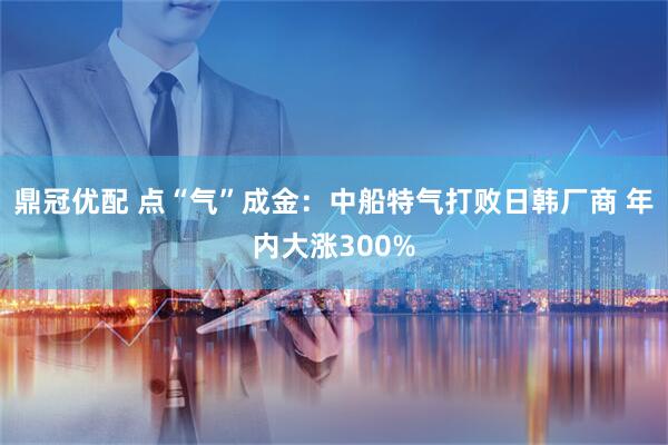 鼎冠优配 点“气”成金：中船特气打败日韩厂商 年内大涨300%