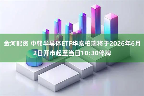 金河配资 中韩半导体ETF华泰柏瑞将于2026年6月2日开市起至当日10:30停牌
