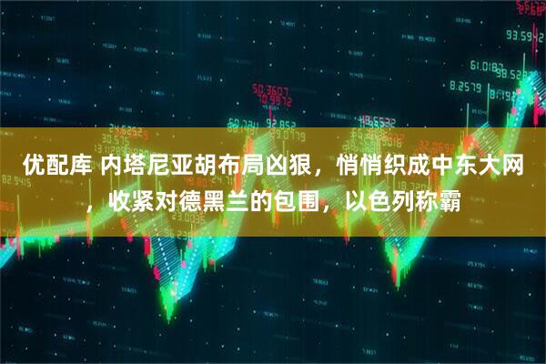 优配库 内塔尼亚胡布局凶狠，悄悄织成中东大网，收紧对德黑兰的包围，以色列称霸