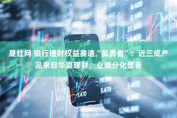 晟红网 银行理财权益赛道“孤勇者”：近三成产品来自华夏理财，业绩分化显著