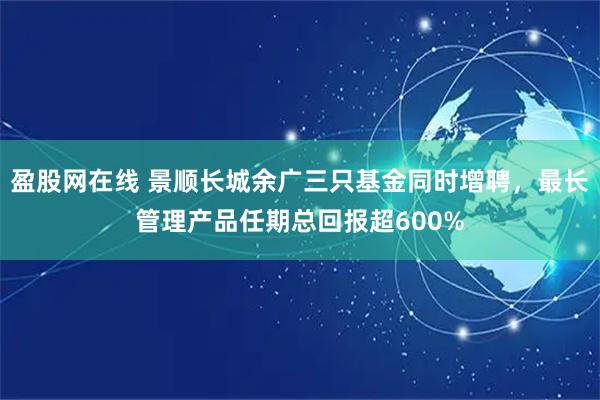 盈股网在线 景顺长城余广三只基金同时增聘，最长管理产品任期总回报超600%