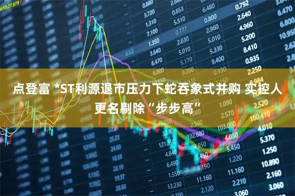 点登富 *ST利源退市压力下蛇吞象式并购 实控人更名剔除“步步高”
