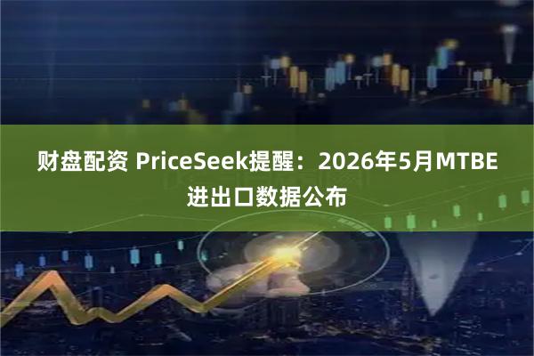 财盘配资 PriceSeek提醒：2026年5月MTBE进出口数据公布