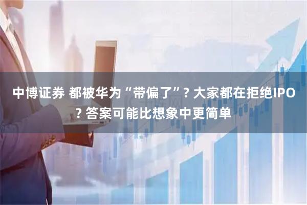 中博证券 都被华为“带偏了”? 大家都在拒绝IPO? 答案可能比想象中更简单