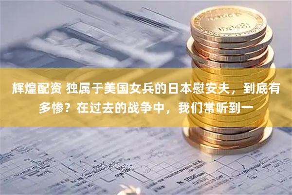 辉煌配资 独属于美国女兵的日本慰安夫，到底有多惨？在过去的战争中，我们常听到一