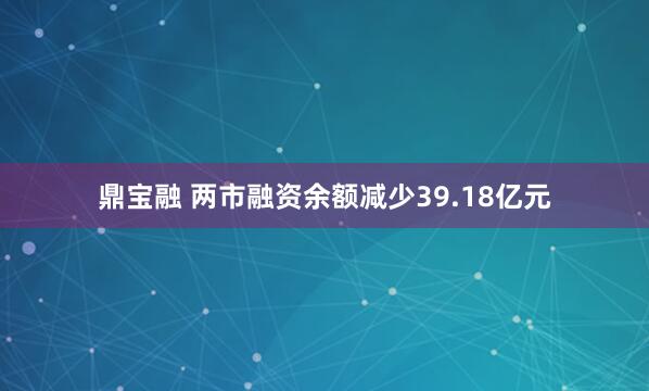 鼎宝融 两市融资余额减少39.18亿元