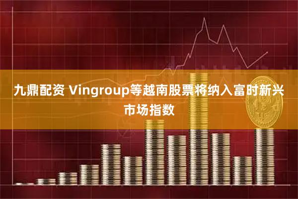 九鼎配资 Vingroup等越南股票将纳入富时新兴市场指数