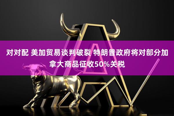 对对配 美加贸易谈判破裂 特朗普政府将对部分加拿大商品征收50%关税