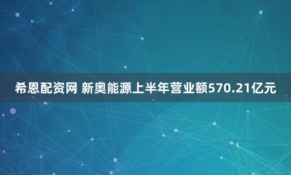 希恩配资网 新奥能源上半年营业额570.21亿元