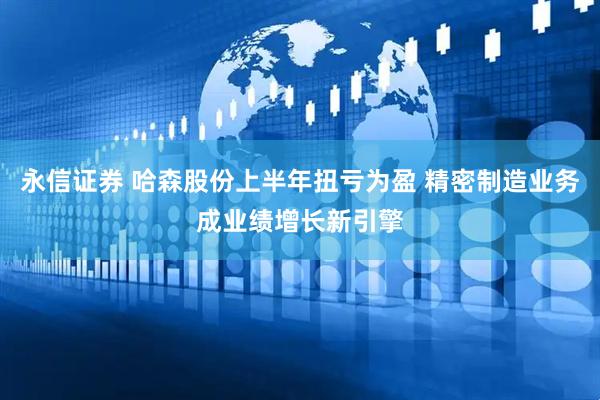永信证券 哈森股份上半年扭亏为盈 精密制造业务成业绩增长新引擎