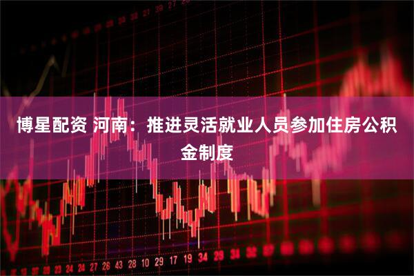 博星配资 河南：推进灵活就业人员参加住房公积金制度
